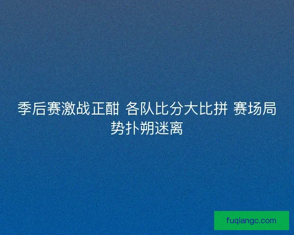 季后赛激战正酣 各队比分大比拼 赛场局势扑朔迷离