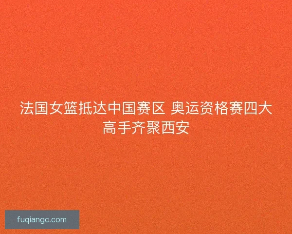 法国女篮抵达中国赛区 奥运资格赛四大高手齐聚西安