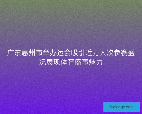 广东惠州市举办运会吸引近万人次参赛盛况展现体育盛事魅力