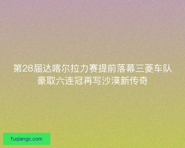 第28届达喀尔拉力赛提前落幕三菱车队豪取六连冠再写沙漠新传奇