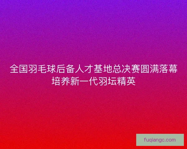 全国羽毛球后备人才基地总决赛圆满落幕培养新一代羽坛精英